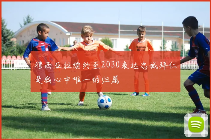 穆西亚拉续约至2030表达忠诚拜仁是我心中唯一的归属