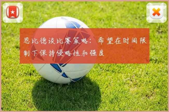 恩比德谈比赛策略：希望在时间限制下保持侵略性和强度