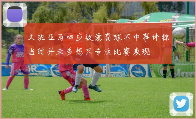 文班亚马回应故意罚球不中事件称当时并未多想只专注比赛表现