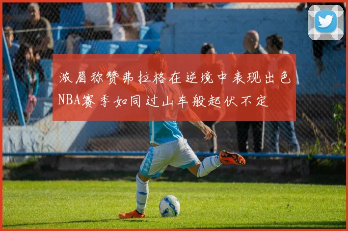 浓眉称赞弗拉格在逆境中表现出色NBA赛季如同过山车般起伏不定