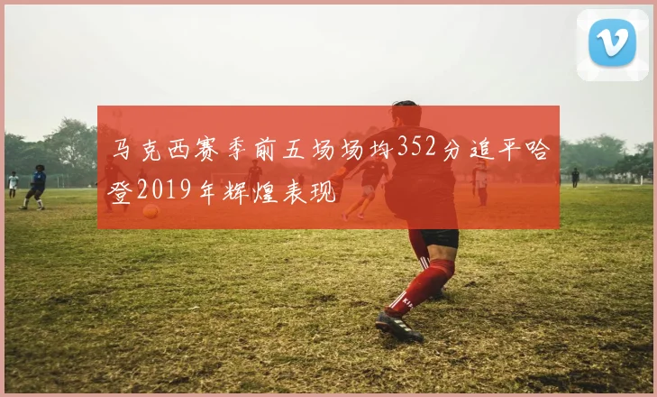 马克西赛季前五场场均352分追平哈登2019年辉煌表现