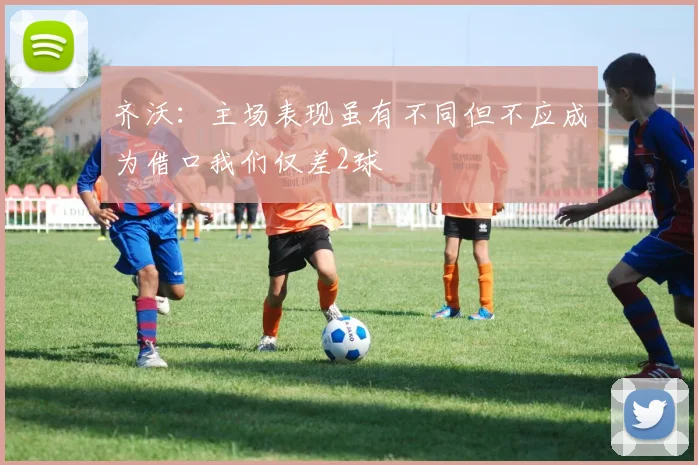 齐沃：主场表现虽有不同但不应成为借口我们仅差2球