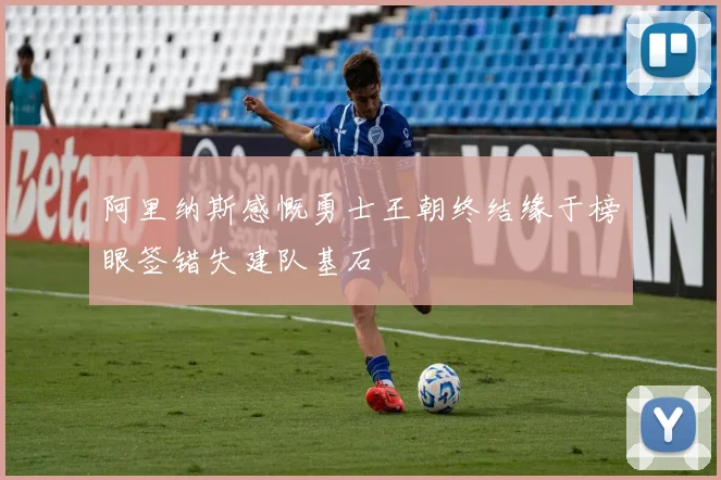 阿里纳斯感慨勇士王朝终结缘于榜眼签错失建队基石