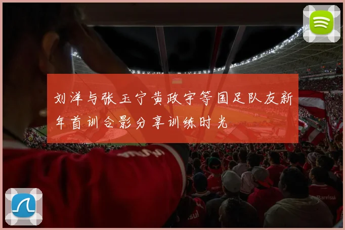 刘洋与张玉宁黄政宇等国足队友新年首训合影分享训练时光