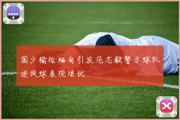 国少输给缅甸引发范志毅警示球队逆风球表现堪忧