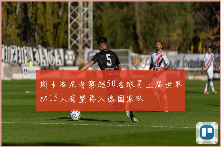 斯卡洛尼考察超50名球员上届世界杯15人有望再入选国家队