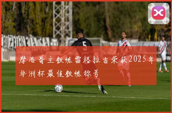 摩洛哥主教练雷格拉吉荣获2025年非洲杯最佳教练称号