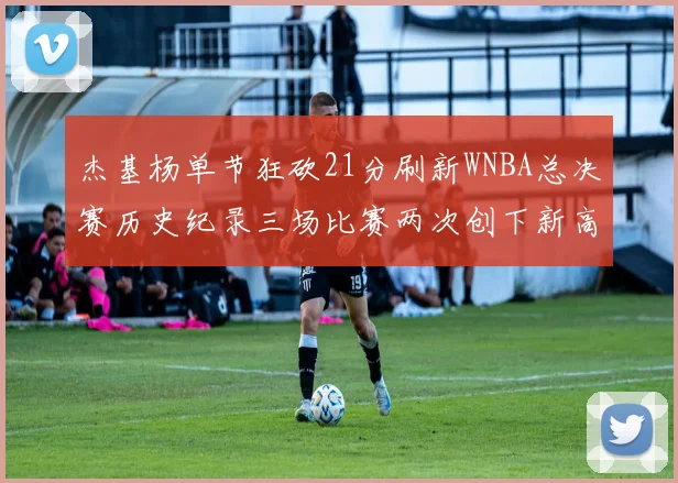 杰基杨单节狂砍21分刷新WNBA总决赛历史纪录三场比赛两次创下新高