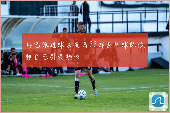 姆巴佩进球占皇马55却否认球队依赖自己引发热议