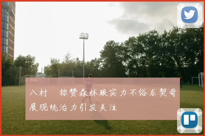 八村塁称赞森林狼实力不俗东契奇展现统治力引发关注