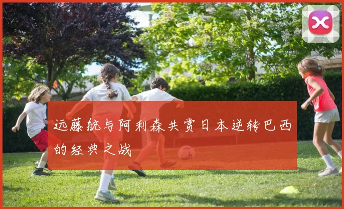 远藤航与阿利森共赏日本逆转巴西的经典之战