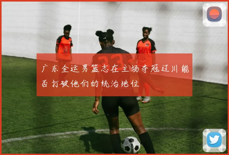 广东全运男篮志在主场夺冠辽川能否打破他们的统治地位