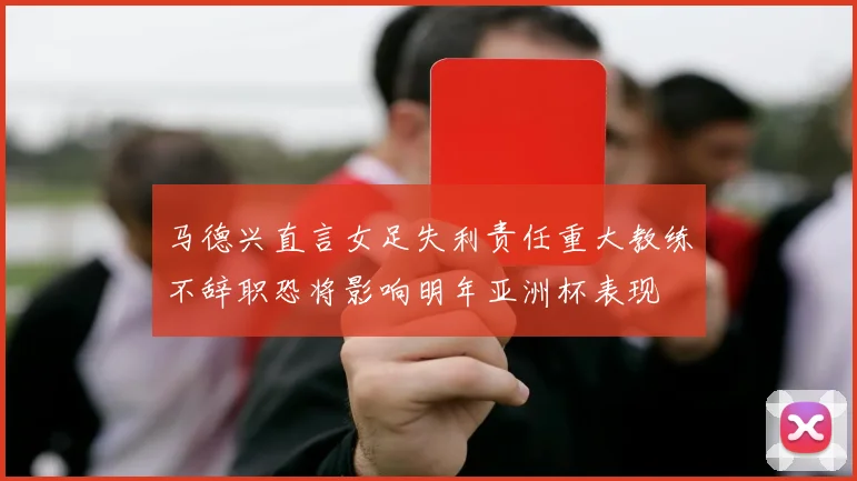 马德兴直言女足失利责任重大教练不辞职恐将影响明年亚洲杯表现