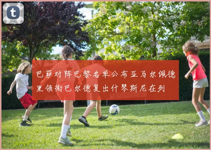 巴萨对阵巴黎名单公布亚马尔佩德里领衔巴尔德复出什琴斯尼在列