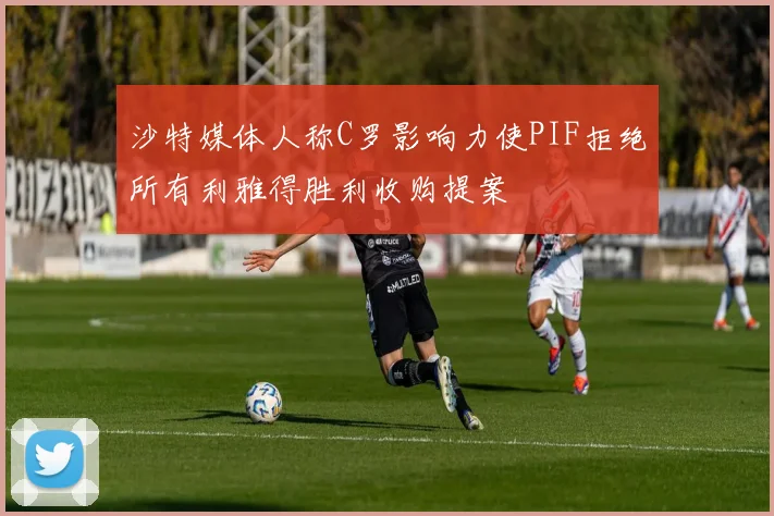 沙特媒体人称C罗影响力使PIF拒绝所有利雅得胜利收购提案