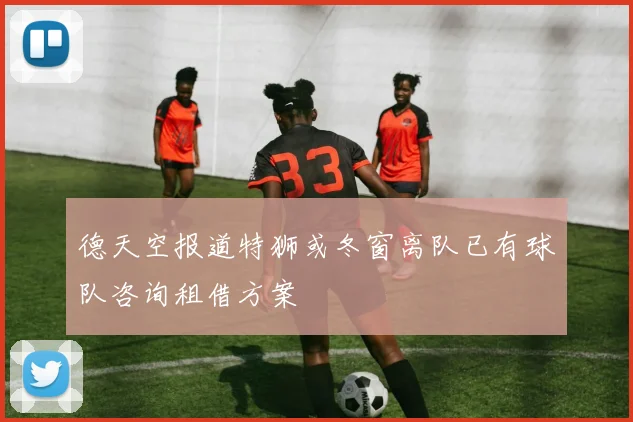 德天空报道特狮或冬窗离队已有球队咨询租借方案