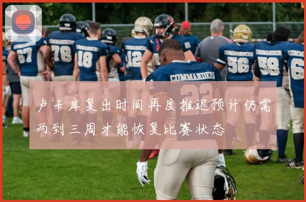 卢卡库复出时间再度推迟预计仍需两到三周才能恢复比赛状态