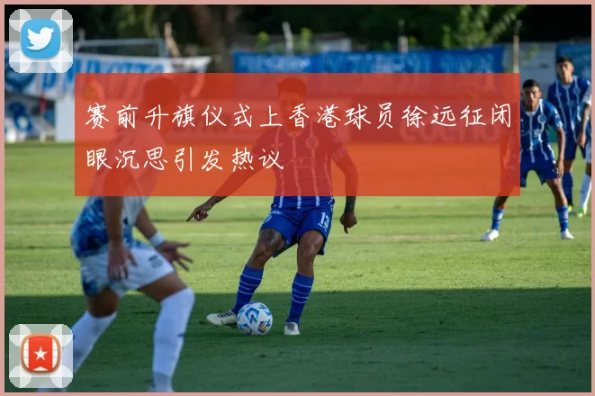 赛前升旗仪式上香港球员徐远征闭眼沉思引发热议