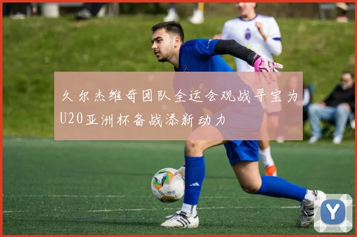 久尔杰维奇团队全运会观战寻宝为U20亚洲杯备战添新动力