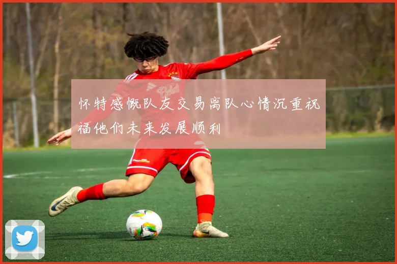 怀特感慨队友交易离队心情沉重祝福他们未来发展顺利