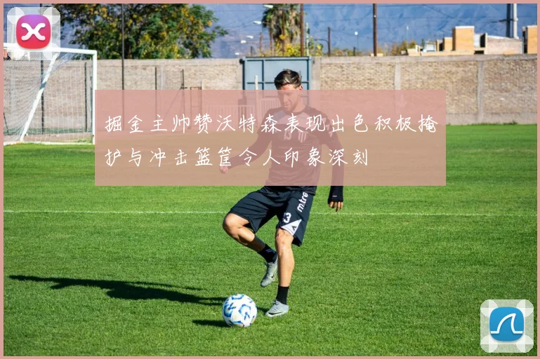 掘金主帅赞沃特森表现出色积极掩护与冲击篮筐令人印象深刻