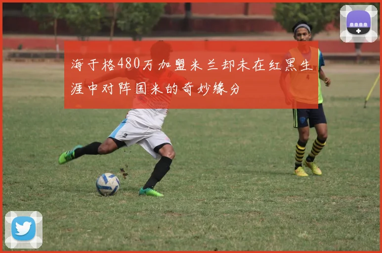 海于格480万加盟米兰却未在红黑生涯中对阵国米的奇妙缘分