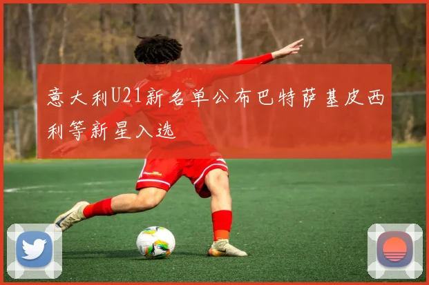 意大利U21新名单公布巴特萨基皮西利等新星入选