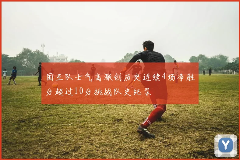 国王队士气高涨创历史连续4场净胜分超过10分挑战队史纪录