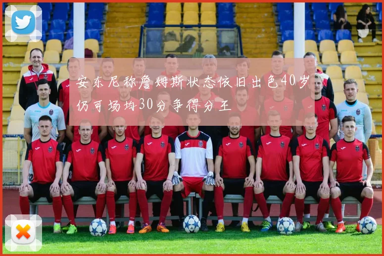 安东尼称詹姆斯状态依旧出色40岁仍可场均30分争得分王