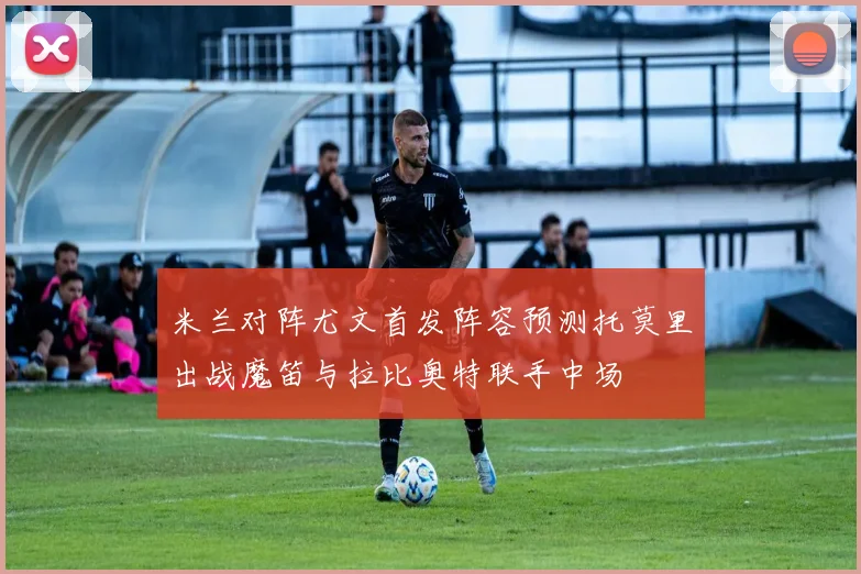 米兰对阵尤文首发阵容预测托莫里出战魔笛与拉比奥特联手中场