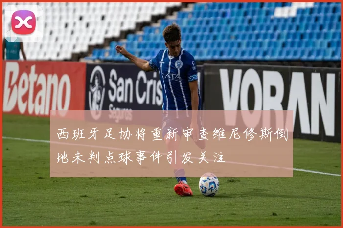 西班牙足协将重新审查维尼修斯倒地未判点球事件引发关注