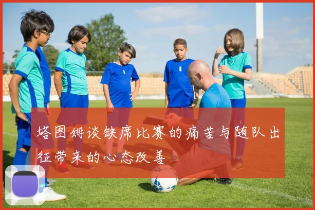 塔图姆谈缺席比赛的痛苦与随队出征带来的心态改善