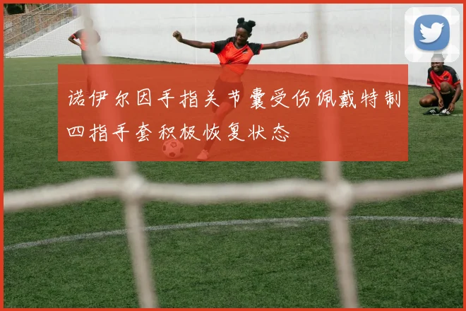 诺伊尔因手指关节囊受伤佩戴特制四指手套积极恢复状态