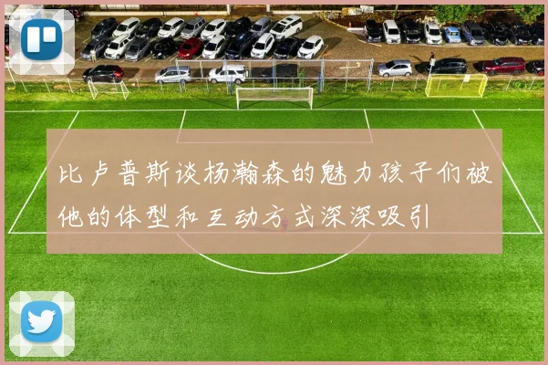 比卢普斯谈杨瀚森的魅力孩子们被他的体型和互动方式深深吸引